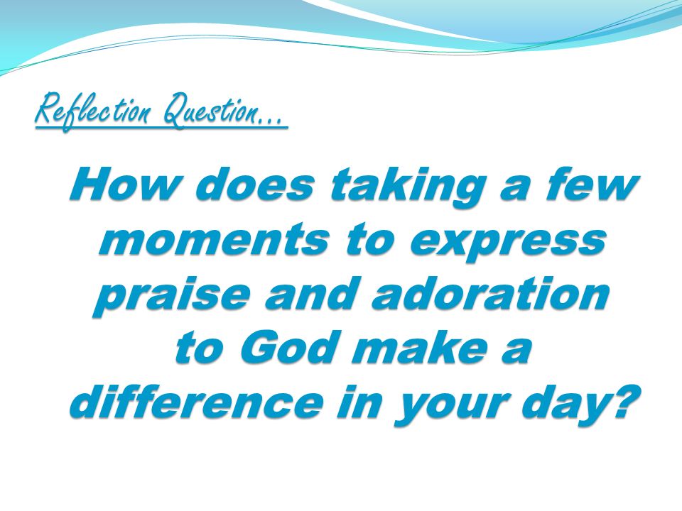 Reflection Question… How does taking a few moments to express praise and adoration to God make a difference in your day