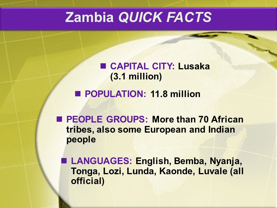Zambia QUICK FACTS PEOPLE GROUPS: More than 70 African tribes, also some European and Indian people CAPITAL CITY: Lusaka (3.1 million) POPULATION: 11.8 million LANGUAGES: English, Bemba, Nyanja, Tonga, Lozi, Lunda, Kaonde, Luvale (all official)