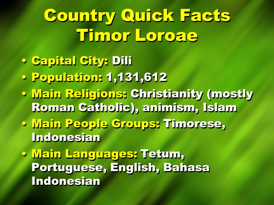 Country Quick Facts Timor Loroae Capital City: Dili Population: 1,131,612 Main Religions: Christianity (mostly Roman Catholic), animism, Islam Main People Groups: Timorese, Indonesian Main Languages: Tetum, Portuguese, English, Bahasa Indonesian Capital City: Dili Population: 1,131,612 Main Religions: Christianity (mostly Roman Catholic), animism, Islam Main People Groups: Timorese, Indonesian Main Languages: Tetum, Portuguese, English, Bahasa Indonesian