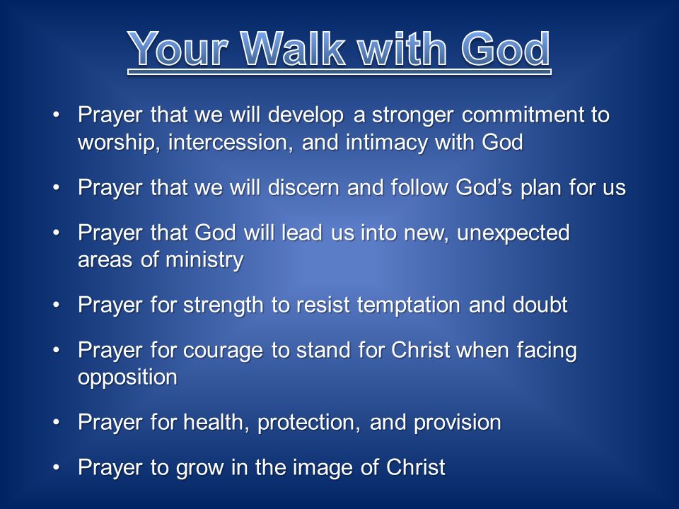 Prayer that we will develop a stronger commitment to worship, intercession, and intimacy with GodPrayer that we will develop a stronger commitment to worship, intercession, and intimacy with God Prayer that we will discern and follow Gods plan for usPrayer that we will discern and follow Gods plan for us Prayer that God will lead us into new, unexpected areas of ministryPrayer that God will lead us into new, unexpected areas of ministry Prayer for strength to resist temptation and doubtPrayer for strength to resist temptation and doubt Prayer for courage to stand for Christ when facing oppositionPrayer for courage to stand for Christ when facing opposition Prayer for health, protection, and provisionPrayer for health, protection, and provision Prayer to grow in the image of ChristPrayer to grow in the image of Christ