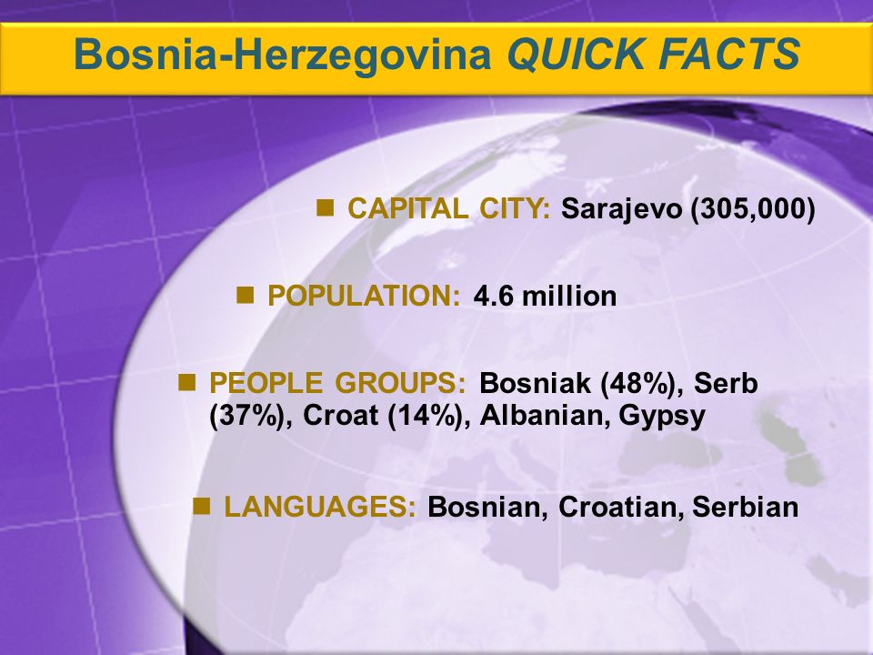 PEOPLE GROUPS: Bosniak (48%), Serb (37%), Croat (14%), Albanian, Gypsy CAPITAL CITY: Sarajevo (305,000) POPULATION: 4.6 million LANGUAGES: Bosnian, Croatian, Serbian Bosnia-Herzegovina QUICK FACTS