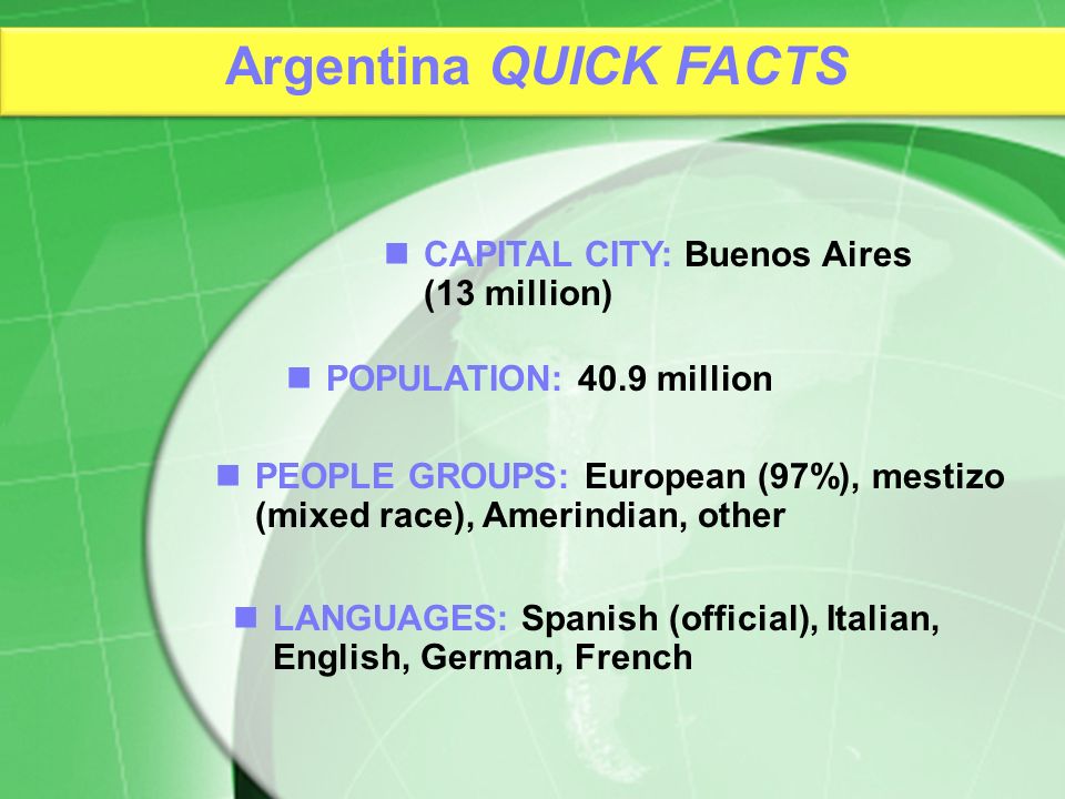 PEOPLE GROUPS: European (97%), mestizo (mixed race), Amerindian, other CAPITAL CITY: Buenos Aires (13 million) POPULATION: 40.9 million LANGUAGES: Spanish (official), Italian, English, German, French Argentina QUICK FACTS