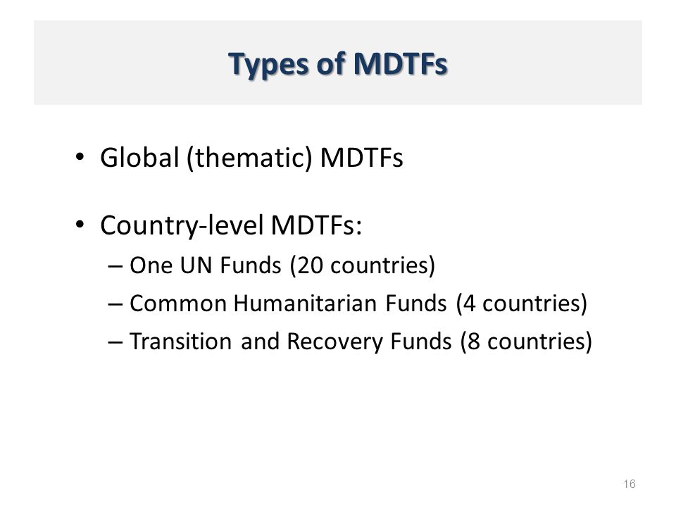 Types of MDTFs Global (thematic) MDTFs 16 Country-level MDTFs: – One UN Funds (20 countries) – Common Humanitarian Funds (4 countries) – Transition and Recovery Funds (8 countries)