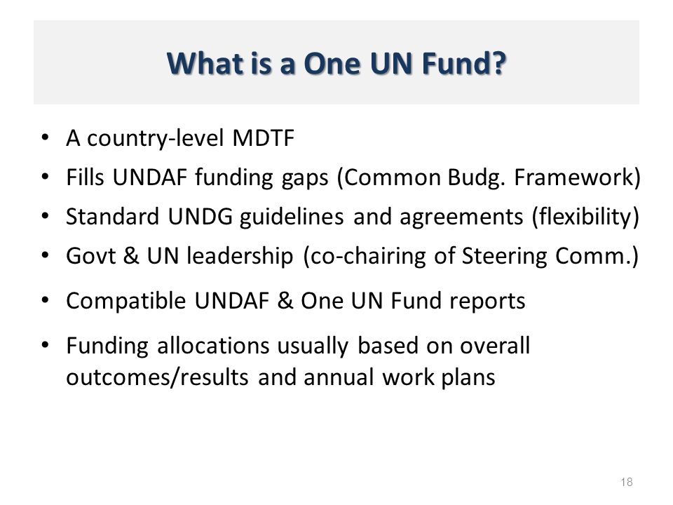 What is a One UN Fund. A country-level MDTF 18 Fills UNDAF funding gaps (Common Budg.