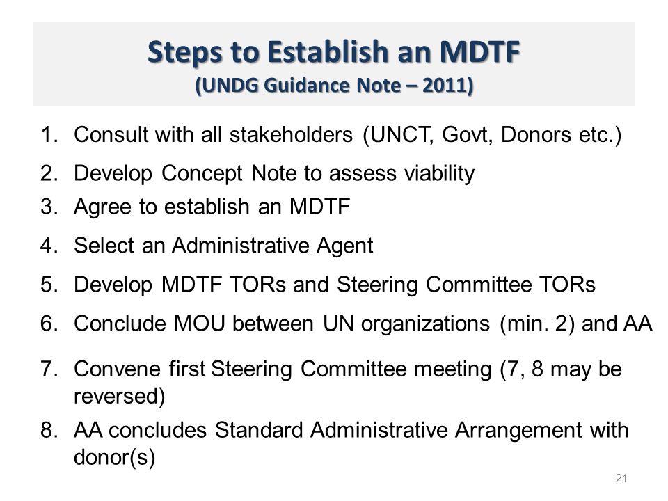 Steps to Establish an MDTF (UNDG Guidance Note – 2011) 1.Consult with all stakeholders (UNCT, Govt, Donors etc.) 21 2.Develop Concept Note to assess viability 3.Agree to establish an MDTF 4.Select an Administrative Agent 5.Develop MDTF TORs and Steering Committee TORs 6.Conclude MOU between UN organizations (min.
