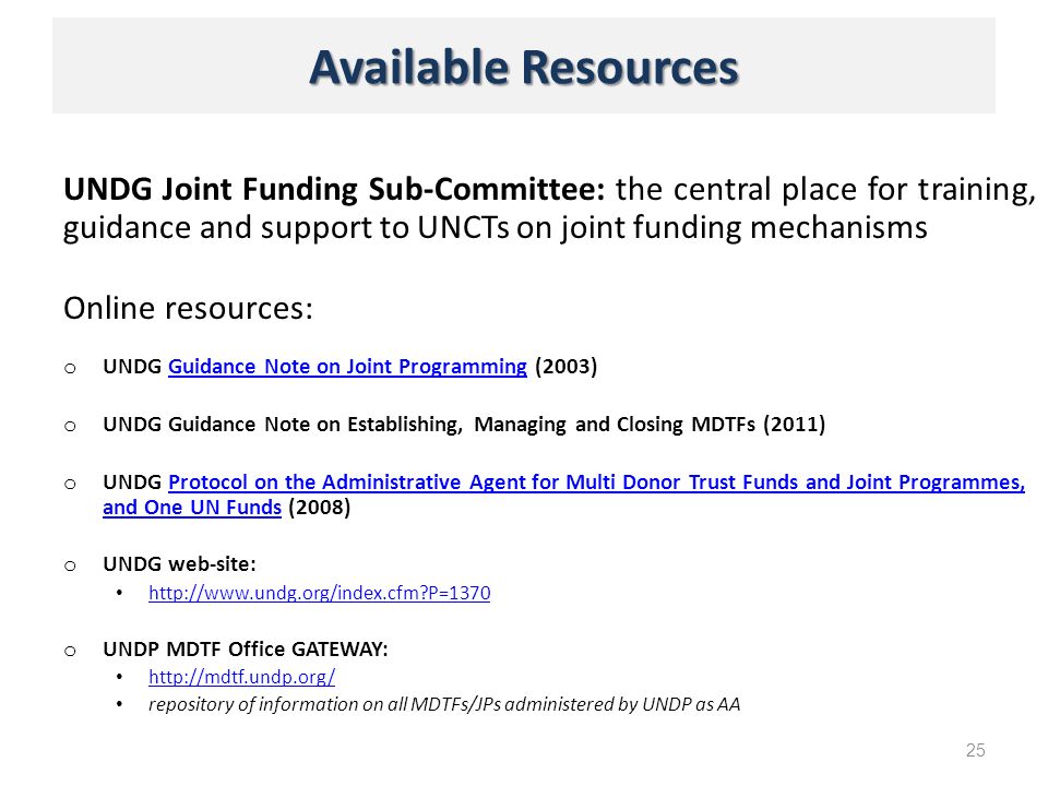 Available Resources UNDG Joint Funding Sub-Committee: the central place for training, guidance and support to UNCTs on joint funding mechanisms Online resources: o UNDG Guidance Note on Joint Programming (2003)Guidance Note on Joint Programming o UNDG Guidance Note on Establishing, Managing and Closing MDTFs (2011) o UNDG Protocol on the Administrative Agent for Multi Donor Trust Funds and Joint Programmes, and One UN Funds (2008)Protocol on the Administrative Agent for Multi Donor Trust Funds and Joint Programmes, and One UN Funds o UNDG web-site:   P=1370 o UNDP MDTF Office GATEWAY:   repository of information on all MDTFs/JPs administered by UNDP as AA 25
