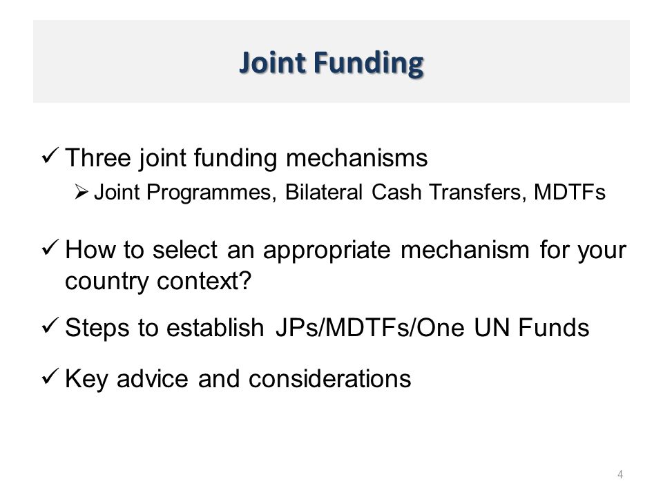Joint Funding Three joint funding mechanisms Joint Programmes, Bilateral Cash Transfers, MDTFs 4 Steps to establish JPs/MDTFs/One UN Funds How to select an appropriate mechanism for your country context.