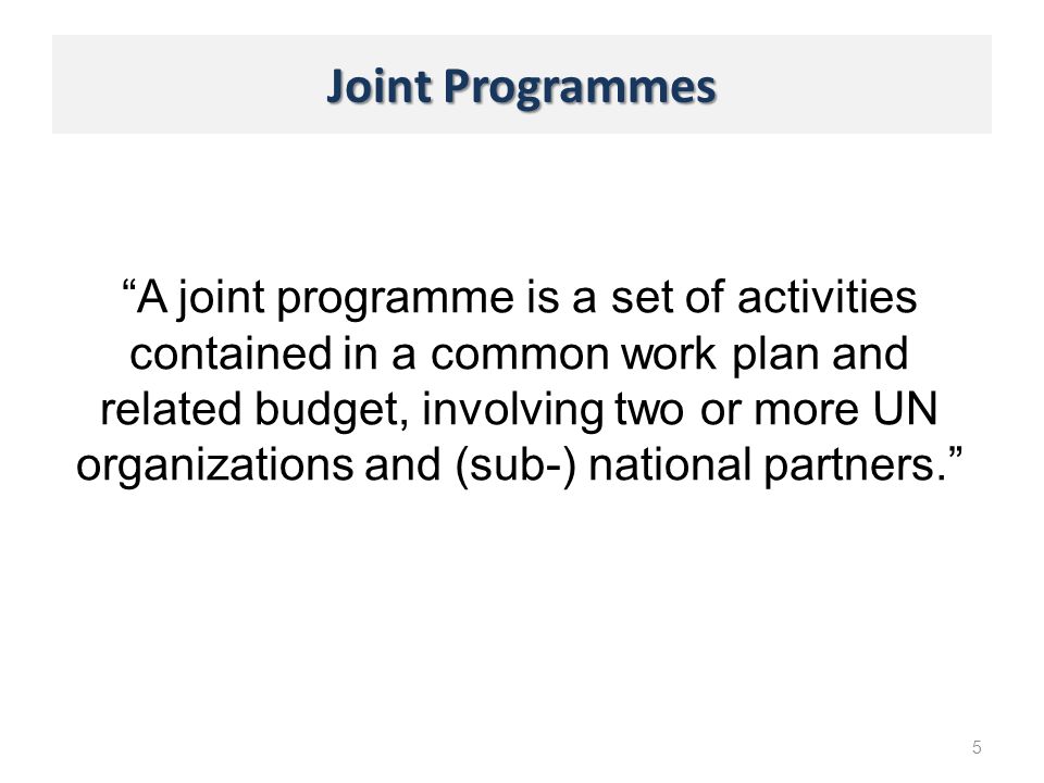 Joint Programmes 5 A joint programme is a set of activities contained in a common work plan and related budget, involving two or more UN organizations and (sub-) national partners.