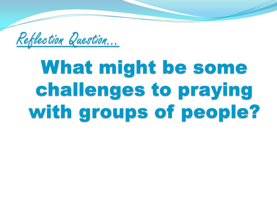 Reflection Question… What might be some challenges to praying with groups of people