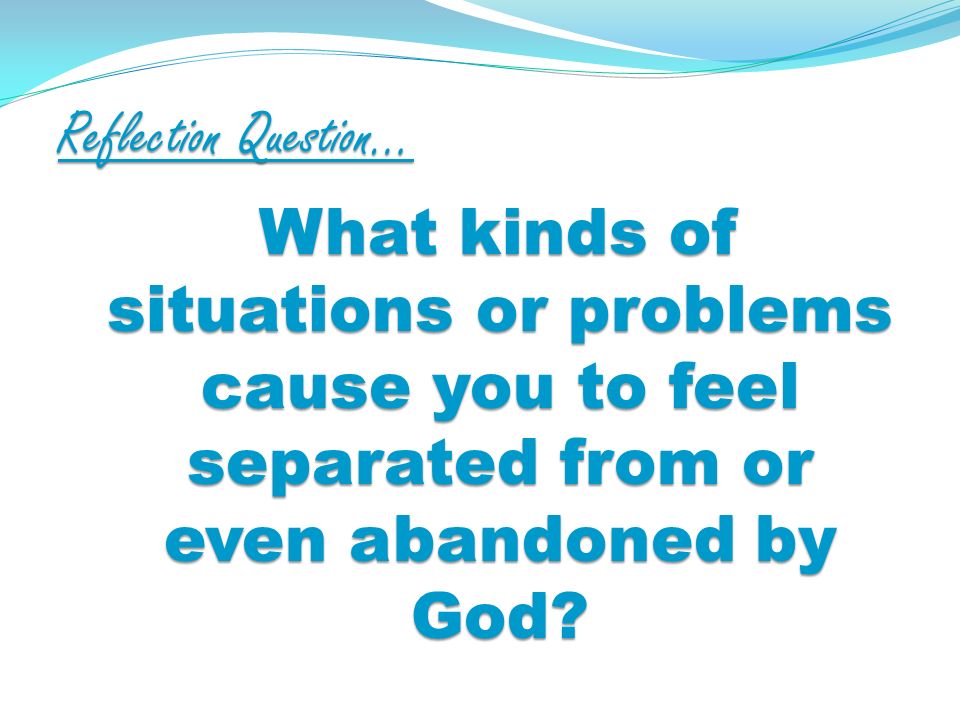 Reflection Question… What kinds of situations or problems cause you to feel separated from or even abandoned by God