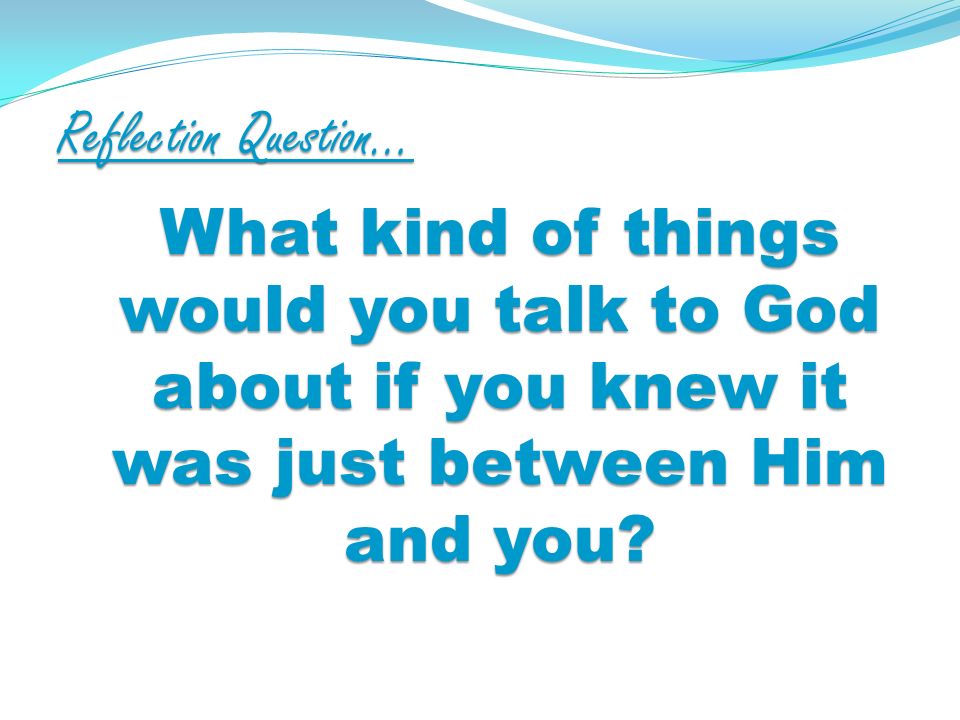Reflection Question… What kind of things would you talk to God about if you knew it was just between Him and you