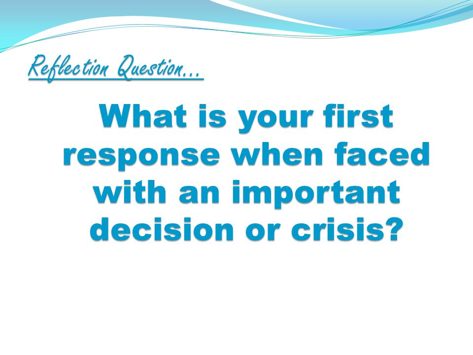 Reflection Question… What is your first response when faced with an important decision or crisis