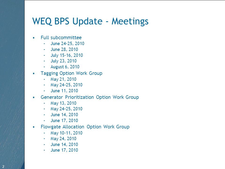 2 Free Template from   2 WEQ BPS Update - Meetings Full subcommittee –June 24-25, 2010 –June 28, 2010 –July 15-16, 2010 –July 23, 2010 –August 6, 2010 Tagging Option Work Group –May 21, 2010 –May 24-25, 2010 –June 11, 2010 Generator Prioritization Option Work Group –May 13, 2010 –May 24-25, 2010 –June 14, 2010 –June 17, 2010 Flowgate Allocation Option Work Group –May 10-11, 2010 –May 24, 2010 –June 14, 2010 –June 17, 2010