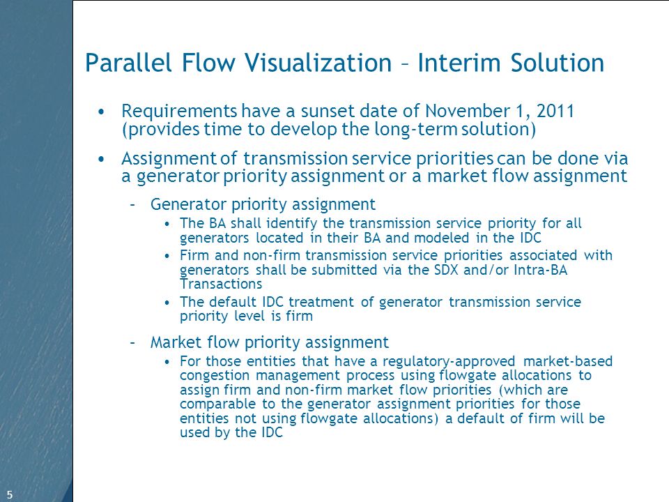 5 Free Template from   5 Parallel Flow Visualization – Interim Solution Requirements have a sunset date of November 1, 2011 (provides time to develop the long-term solution) Assignment of transmission service priorities can be done via a generator priority assignment or a market flow assignment –Generator priority assignment The BA shall identify the transmission service priority for all generators located in their BA and modeled in the IDC Firm and non-firm transmission service priorities associated with generators shall be submitted via the SDX and/or Intra-BA Transactions The default IDC treatment of generator transmission service priority level is firm –Market flow priority assignment For those entities that have a regulatory-approved market-based congestion management process using flowgate allocations to assign firm and non-firm market flow priorities (which are comparable to the generator assignment priorities for those entities not using flowgate allocations) a default of firm will be used by the IDC
