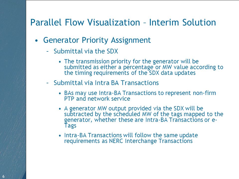 6 Free Template from   6 Parallel Flow Visualization – Interim Solution Generator Priority Assignment –Submittal via the SDX The transmission priority for the generator will be submitted as either a percentage or MW value according to the timing requirements of the SDX data updates –Submittal via Intra BA Transactions BAs may use Intra-BA Transactions to represent non-firm PTP and network service A generator MW output provided via the SDX will be subtracted by the scheduled MW of the tags mapped to the generator, whether these are Intra-BA Transactions or e- Tags Intra-BA Transactions will follow the same update requirements as NERC Interchange Transactions