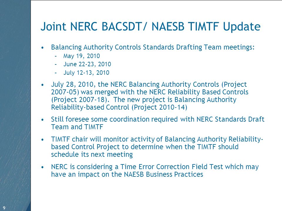9 Free Template from   9 Joint NERC BACSDT/ NAESB TIMTF Update Balancing Authority Controls Standards Drafting Team meetings: –May 19, 2010 –June 22-23, 2010 –July 12-13, 2010 July 28, 2010, the NERC Balancing Authority Controls (Project ) was merged with the NERC Reliability Based Controls (Project ).