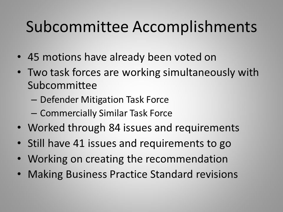 Subcommittee Accomplishments 45 motions have already been voted on Two task forces are working simultaneously with Subcommittee – Defender Mitigation Task Force – Commercially Similar Task Force Worked through 84 issues and requirements Still have 41 issues and requirements to go Working on creating the recommendation Making Business Practice Standard revisions
