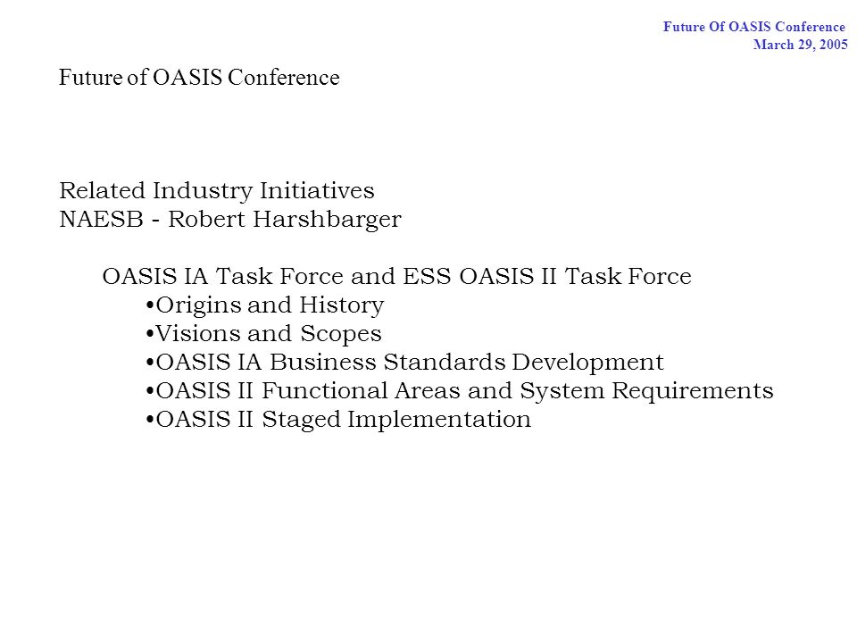 Future Of OASIS Conference March 29, 2005 Future of OASIS Conference Related Industry Initiatives NAESB - Robert Harshbarger OASIS IA Task Force and ESS OASIS II Task Force Origins and History Visions and Scopes OASIS IA Business Standards Development OASIS II Functional Areas and System Requirements OASIS II Staged Implementation