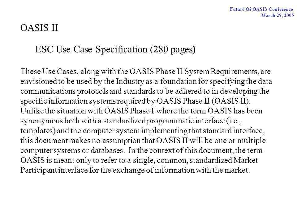 Future Of OASIS Conference March 29, 2005 OASIS II ESC Use Case Specification (280 pages) These Use Cases, along with the OASIS Phase II System Requirements, are envisioned to be used by the Industry as a foundation for specifying the data communications protocols and standards to be adhered to in developing the specific information systems required by OASIS Phase II (OASIS II).