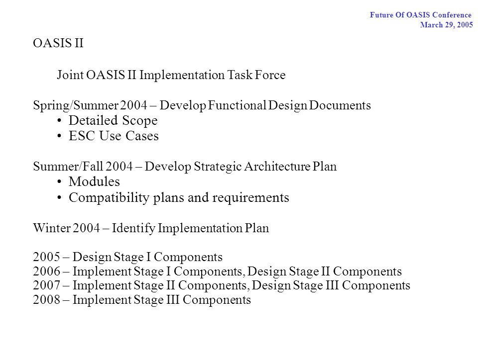 Future Of OASIS Conference March 29, 2005 OASIS II Joint OASIS II Implementation Task Force Spring/Summer 2004 – Develop Functional Design Documents Detailed Scope ESC Use Cases Summer/Fall 2004 – Develop Strategic Architecture Plan Modules Compatibility plans and requirements Winter 2004 – Identify Implementation Plan 2005 – Design Stage I Components 2006 – Implement Stage I Components, Design Stage II Components 2007 – Implement Stage II Components, Design Stage III Components 2008 – Implement Stage III Components