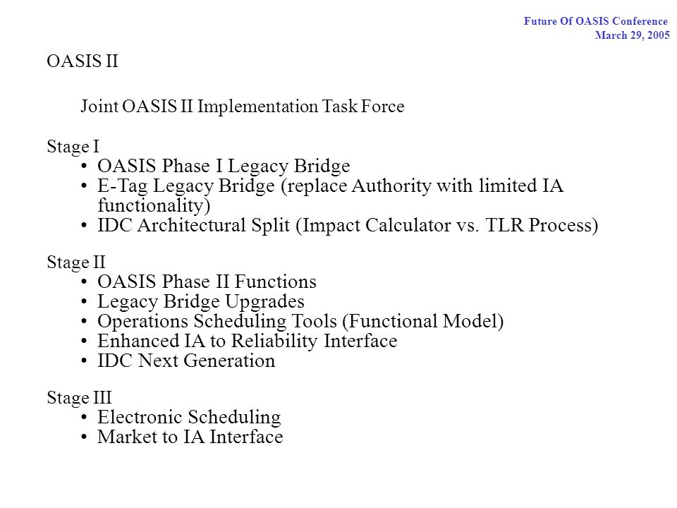 Future Of OASIS Conference March 29, 2005 OASIS II Joint OASIS II Implementation Task Force Stage I OASIS Phase I Legacy Bridge E-Tag Legacy Bridge (replace Authority with limited IA functionality) IDC Architectural Split (Impact Calculator vs.