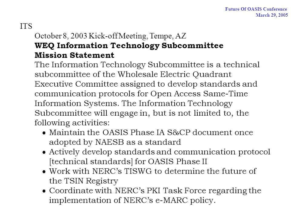 Future Of OASIS Conference March 29, 2005 ITS October 8, 2003 Kick-off Meeting, Tempe, AZ WEQ Information Technology Subcommittee Mission Statement The Information Technology Subcommittee is a technical subcommittee of the Wholesale Electric Quadrant Executive Committee assigned to develop standards and communication protocols for Open Access Same-Time Information Systems.