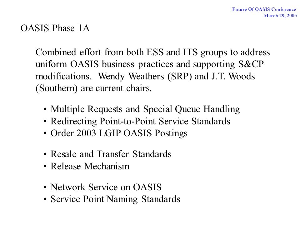 Future Of OASIS Conference March 29, 2005 OASIS Phase 1A Combined effort from both ESS and ITS groups to address uniform OASIS business practices and supporting S&CP modifications.