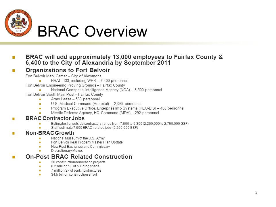 3 BRAC Overview BRAC will add approximately 13,000 employees to Fairfax County & 6,400 to the City of Alexandria by September 2011 Organizations to Fort Belvoir Fort Belvoir Mark Center – City of Alexandria BRAC 133, including WHS – 6,400 personnel Fort Belvoir Engineering Proving Grounds – Fairfax County National Geospatial Intelligence Agency (NGA) – 8,500 personnel Fort Belvoir South Main Post – Fairfax County Army Lease – 560 personnel U.S.
