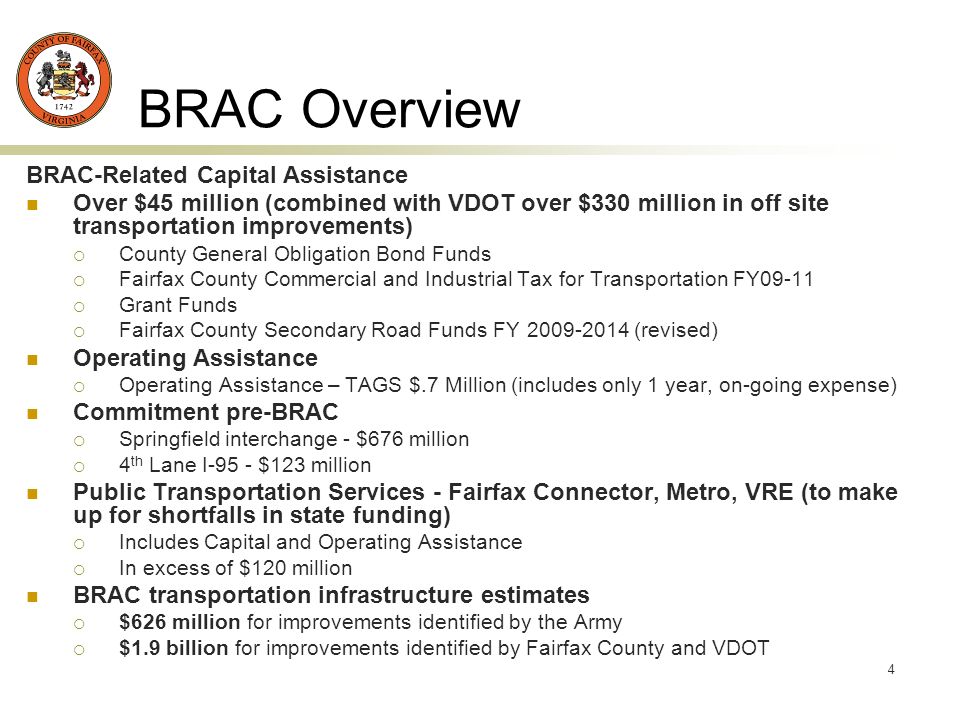 4 BRAC Overview BRAC-Related Capital Assistance Over $45 million (combined with VDOT over $330 million in off site transportation improvements) County General Obligation Bond Funds Fairfax County Commercial and Industrial Tax for Transportation FY09-11 Grant Funds Fairfax County Secondary Road Funds FY (revised) Operating Assistance Operating Assistance – TAGS $.7 Million (includes only 1 year, on-going expense) Commitment pre-BRAC Springfield interchange - $676 million 4 th Lane I-95 - $123 million Public Transportation Services - Fairfax Connector, Metro, VRE (to make up for shortfalls in state funding) Includes Capital and Operating Assistance In excess of $120 million BRAC transportation infrastructure estimates $626 million for improvements identified by the Army $1.9 billion for improvements identified by Fairfax County and VDOT