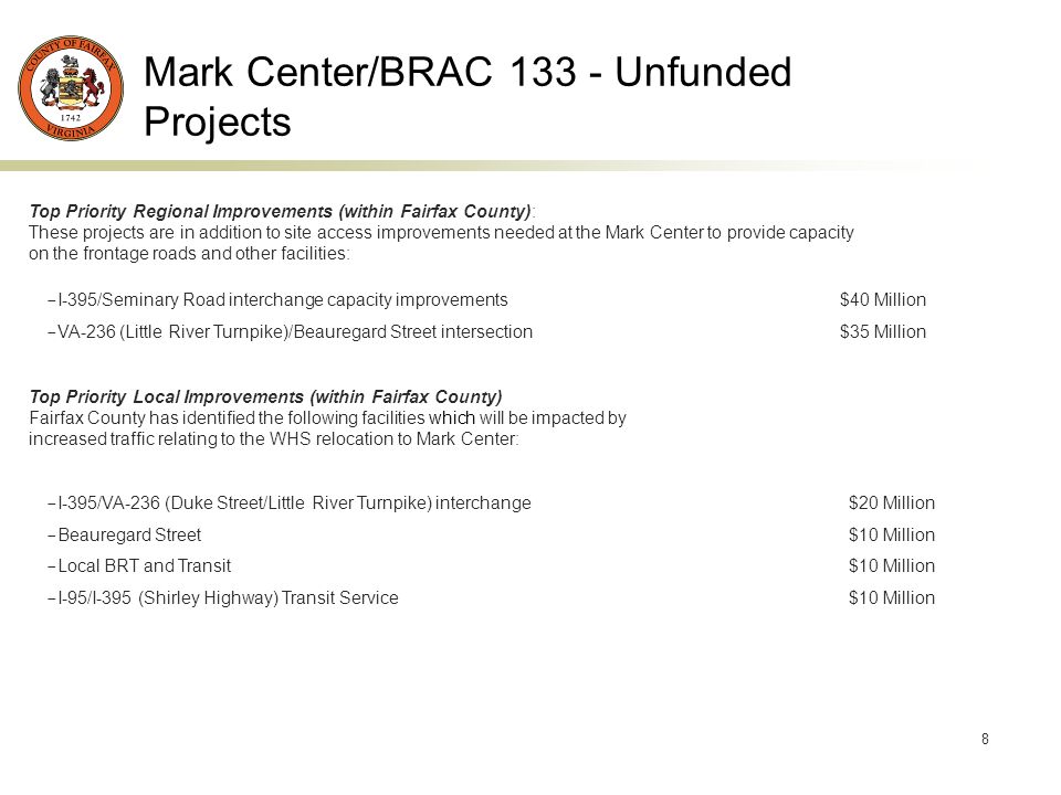 8 Mark Center/BRAC Unfunded Projects Top Priority Regional Improvements (within Fairfax County): These projects are in addition to site access improvements needed at the Mark Center to provide capacity on the frontage roads and other facilities: - I-395/Seminary Road interchange capacity improvements $40 Million - VA-236 (Little River Turnpike)/Beauregard Street intersection $35 Million Top Priority Local Improvements (within Fairfax County) Fairfax County has identified the following facilities which will be impacted by increased traffic relating to the WHS relocation to Mark Center: - I-395/VA-236 (Duke Street/Little River Turnpike) interchange $20 Million - Beauregard Street $10 Million - Local BRT and Transit $10 Million - I-95/I-395 (Shirley Highway) Transit Service $10 Million