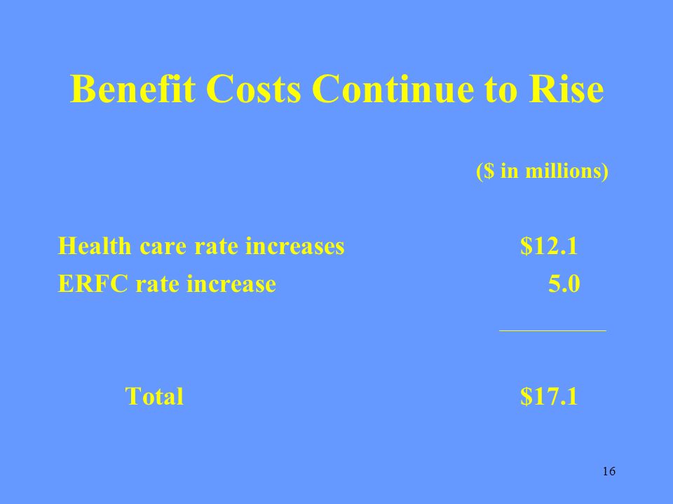 16 Benefit Costs Continue to Rise ($ in millions) Health care rate increases $12.1 ERFC rate increase 5.0 Total $17.1