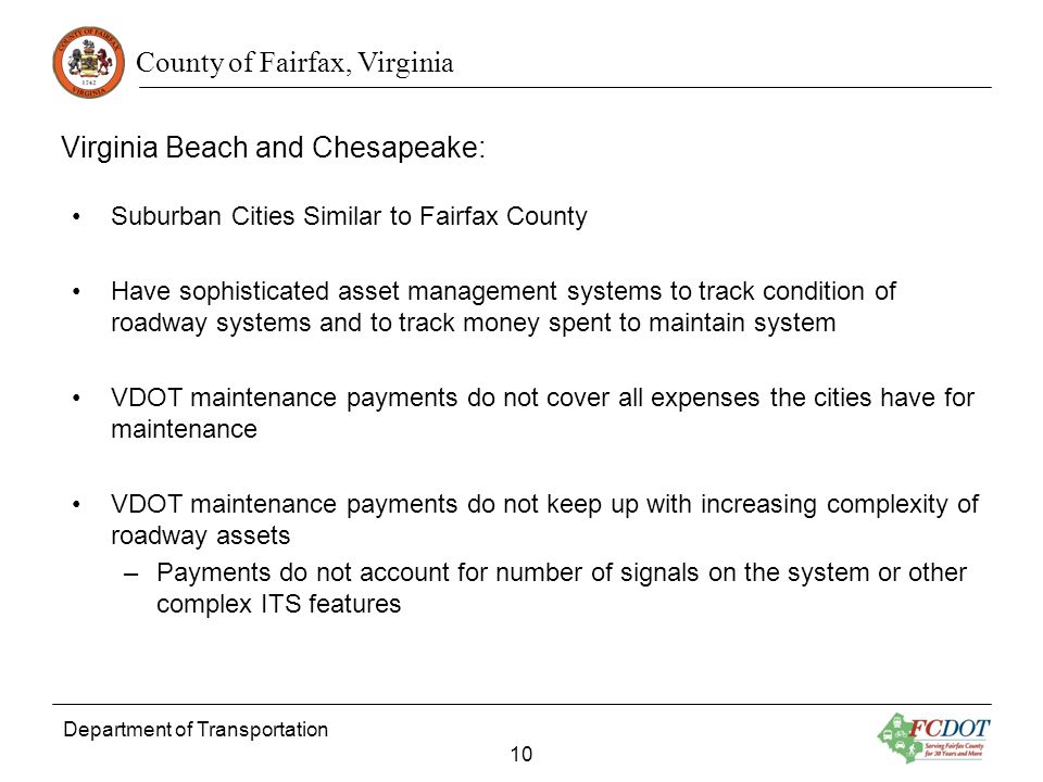 County of Fairfax, Virginia Department of Transportation 10 Virginia Beach and Chesapeake: Suburban Cities Similar to Fairfax County Have sophisticated asset management systems to track condition of roadway systems and to track money spent to maintain system VDOT maintenance payments do not cover all expenses the cities have for maintenance VDOT maintenance payments do not keep up with increasing complexity of roadway assets –Payments do not account for number of signals on the system or other complex ITS features