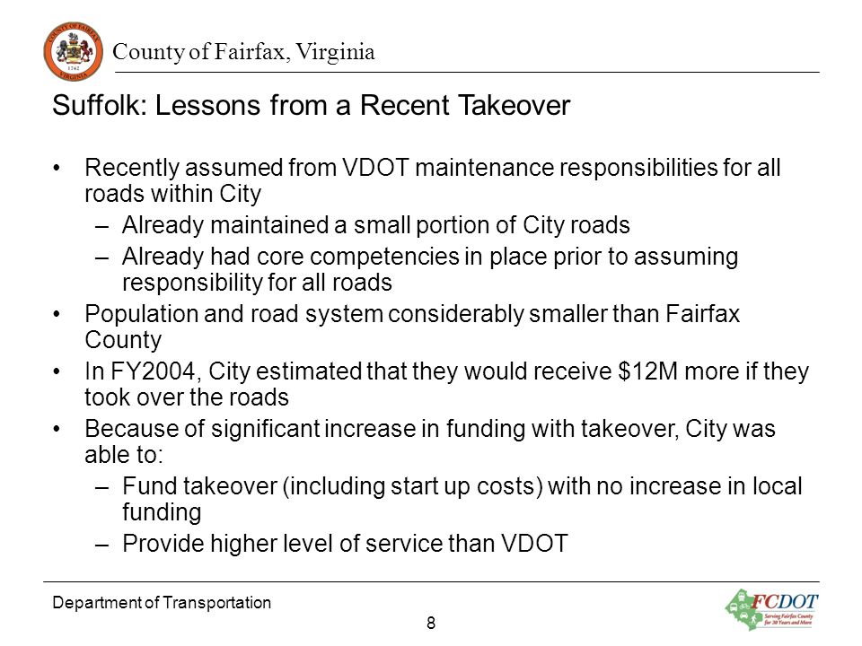 County of Fairfax, Virginia Suffolk: Lessons from a Recent Takeover Recently assumed from VDOT maintenance responsibilities for all roads within City –Already maintained a small portion of City roads –Already had core competencies in place prior to assuming responsibility for all roads Population and road system considerably smaller than Fairfax County In FY2004, City estimated that they would receive $12M more if they took over the roads Because of significant increase in funding with takeover, City was able to: –Fund takeover (including start up costs) with no increase in local funding –Provide higher level of service than VDOT Department of Transportation 8