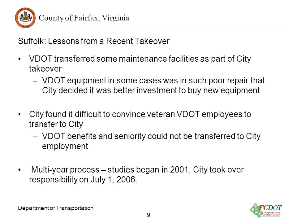 County of Fairfax, Virginia Department of Transportation 9 Suffolk: Lessons from a Recent Takeover VDOT transferred some maintenance facilities as part of City takeover –VDOT equipment in some cases was in such poor repair that City decided it was better investment to buy new equipment City found it difficult to convince veteran VDOT employees to transfer to City –VDOT benefits and seniority could not be transferred to City employment Multi-year process – studies began in 2001, City took over responsibility on July 1, 2006.
