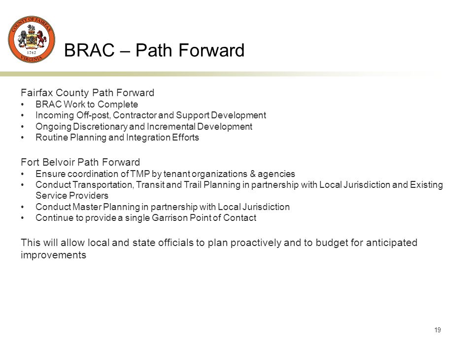 19 BRAC – Path Forward Fairfax County Path Forward BRAC Work to Complete Incoming Off-post, Contractor and Support Development Ongoing Discretionary and Incremental Development Routine Planning and Integration Efforts Fort Belvoir Path Forward Ensure coordination of TMP by tenant organizations & agencies Conduct Transportation, Transit and Trail Planning in partnership with Local Jurisdiction and Existing Service Providers Conduct Master Planning in partnership with Local Jurisdiction Continue to provide a single Garrison Point of Contact This will allow local and state officials to plan proactively and to budget for anticipated improvements