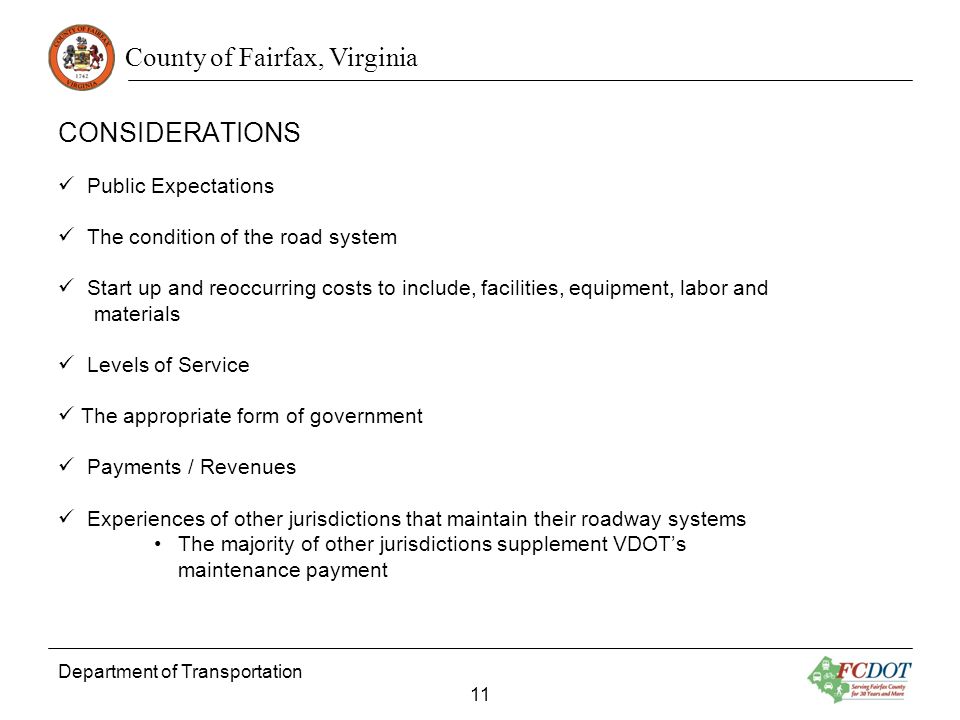 County of Fairfax, Virginia CONSIDERATIONS Department of Transportation 11 Public Expectations The condition of the road system Start up and reoccurring costs to include, facilities, equipment, labor and materials Levels of Service The appropriate form of government Payments / Revenues Experiences of other jurisdictions that maintain their roadway systems The majority of other jurisdictions supplement VDOTs maintenance payment