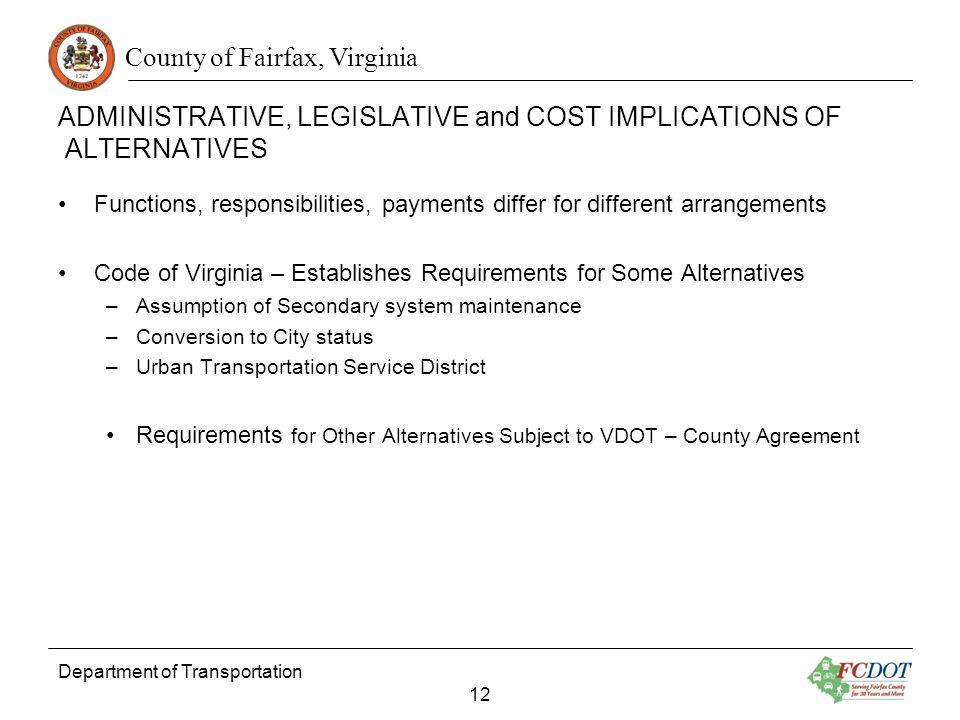 County of Fairfax, Virginia ADMINISTRATIVE, LEGISLATIVE and COST IMPLICATIONS OF ALTERNATIVES Functions, responsibilities, payments differ for different arrangements Code of Virginia – Establishes Requirements for Some Alternatives –Assumption of Secondary system maintenance –Conversion to City status –Urban Transportation Service District Requirements for Other Alternatives Subject to VDOT – County Agreement Department of Transportation 12