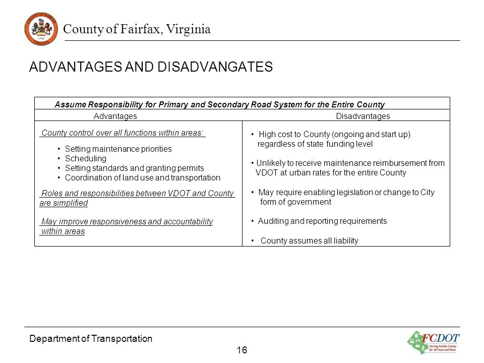 County of Fairfax, Virginia Department of Transportation 16 Advantages Disadvantages Assume Responsibility for Primary and Secondary Road System for the Entire County County control over all functions within areas: Setting maintenance priorities Scheduling Setting standards and granting permits Coordination of land use and transportation Roles and responsibilities between VDOT and County are simplified May improve responsiveness and accountability within areas High cost to County (ongoing and start up) regardless of state funding level Unlikely to receive maintenance reimbursement from VDOT at urban rates for the entire County May require enabling legislation or change to City form of government Auditing and reporting requirements County assumes all liability.