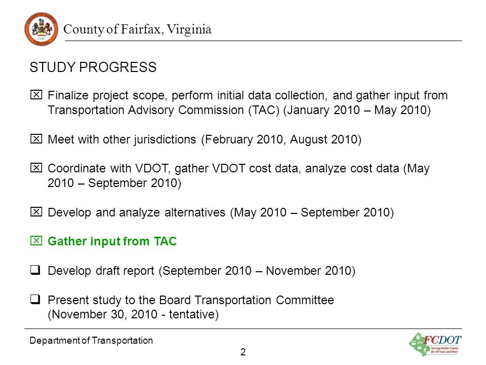 County of Fairfax, Virginia STUDY PROGRESS Department of Transportation 2 Finalize project scope, perform initial data collection, and gather input from Transportation Advisory Commission (TAC) (January 2010 – May 2010) Meet with other jurisdictions (February 2010, August 2010) Coordinate with VDOT, gather VDOT cost data, analyze cost data (May 2010 – September 2010) Develop and analyze alternatives (May 2010 – September 2010) Gather input from TAC Develop draft report (September 2010 – November 2010) Present study to the Board Transportation Committee (November 30, tentative)