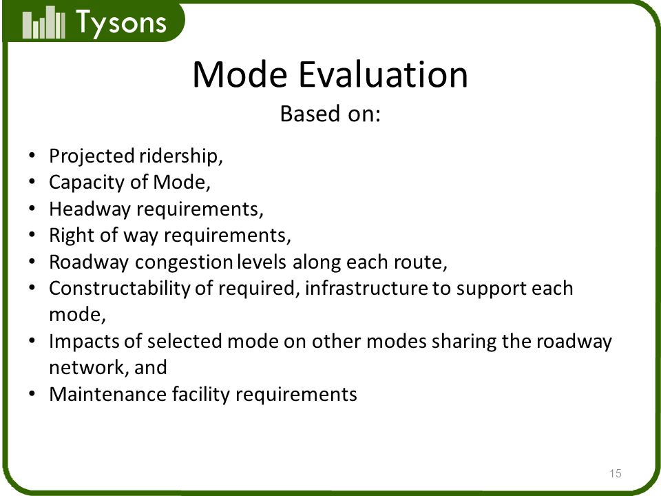 Tysons Mode Evaluation Based on: 15 Projected ridership, Capacity of Mode, Headway requirements, Right of way requirements, Roadway congestion levels along each route, Constructability of required, infrastructure to support each mode, Impacts of selected mode on other modes sharing the roadway network, and Maintenance facility requirements