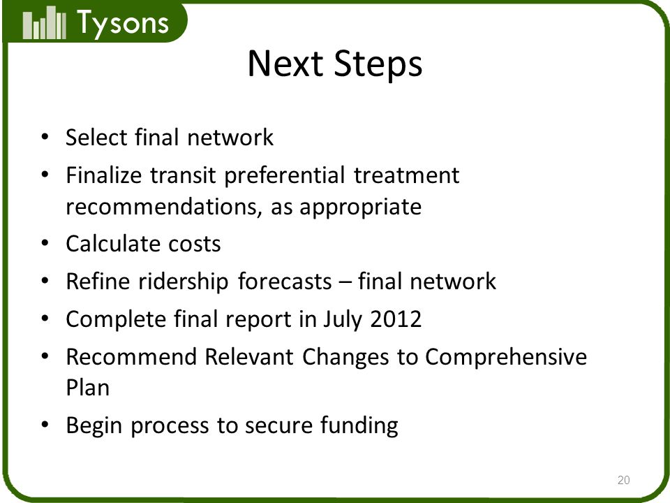 Tysons Next Steps Select final network Finalize transit preferential treatment recommendations, as appropriate Calculate costs Refine ridership forecasts – final network Complete final report in July 2012 Recommend Relevant Changes to Comprehensive Plan Begin process to secure funding 20