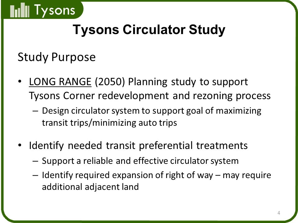 Tysons Study Purpose LONG RANGE (2050) Planning study to support Tysons Corner redevelopment and rezoning process – Design circulator system to support goal of maximizing transit trips/minimizing auto trips Identify needed transit preferential treatments – Support a reliable and effective circulator system – Identify required expansion of right of way – may require additional adjacent land 4 Tysons Circulator Study