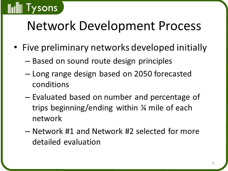 Tysons Network Development Process Five preliminary networks developed initially – Based on sound route design principles – Long range design based on 2050 forecasted conditions – Evaluated based on number and percentage of trips beginning/ending within ¼ mile of each network – Network #1 and Network #2 selected for more detailed evaluation 6