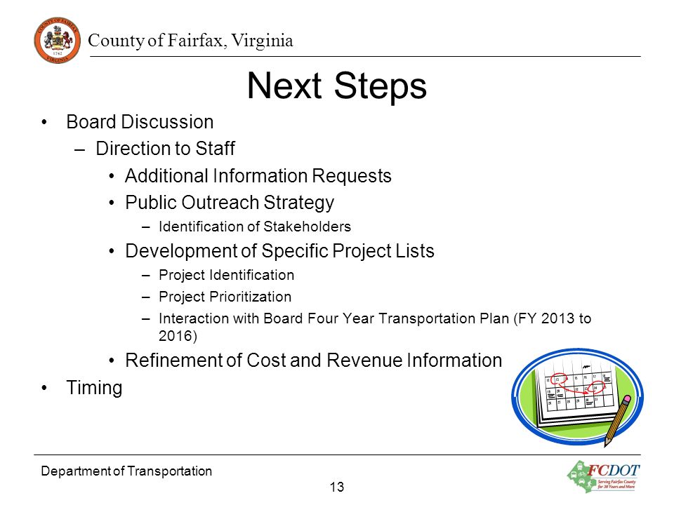 County of Fairfax, Virginia Next Steps Board Discussion –Direction to Staff Additional Information Requests Public Outreach Strategy –Identification of Stakeholders Development of Specific Project Lists –Project Identification –Project Prioritization –Interaction with Board Four Year Transportation Plan (FY 2013 to 2016) Refinement of Cost and Revenue Information Timing Department of Transportation 13