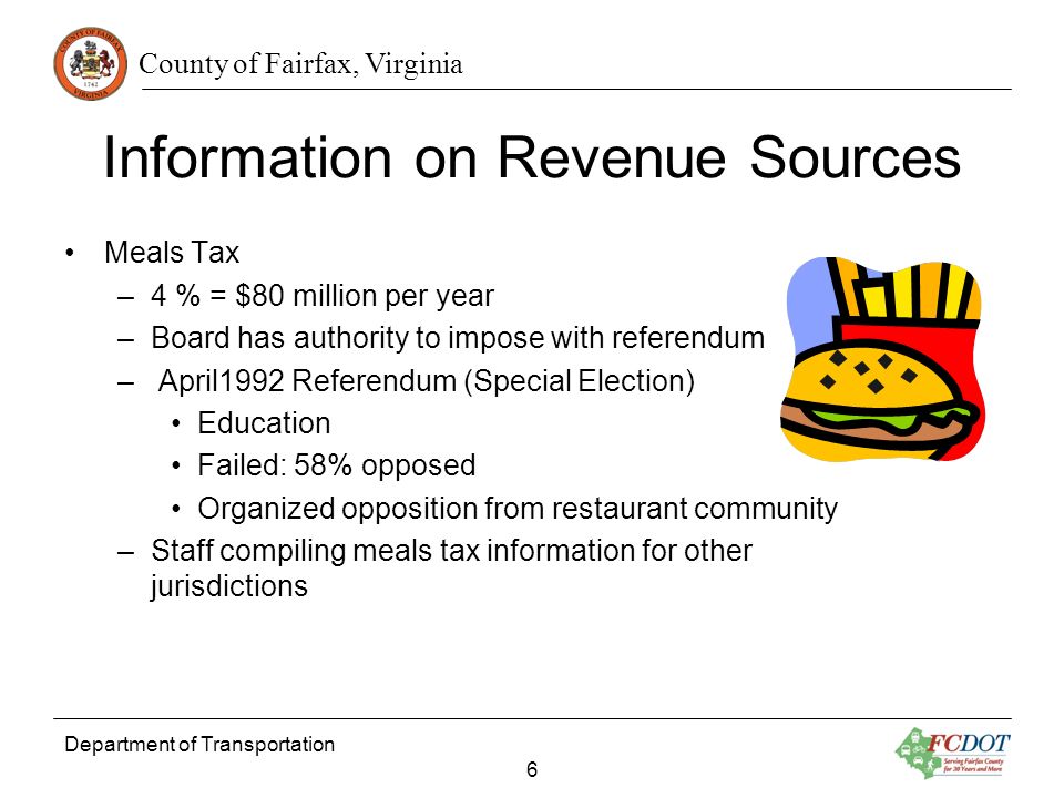 County of Fairfax, Virginia Information on Revenue Sources Meals Tax –4 % = $80 million per year –Board has authority to impose with referendum – April1992 Referendum (Special Election) Education Failed: 58% opposed Organized opposition from restaurant community –Staff compiling meals tax information for other jurisdictions Department of Transportation 6