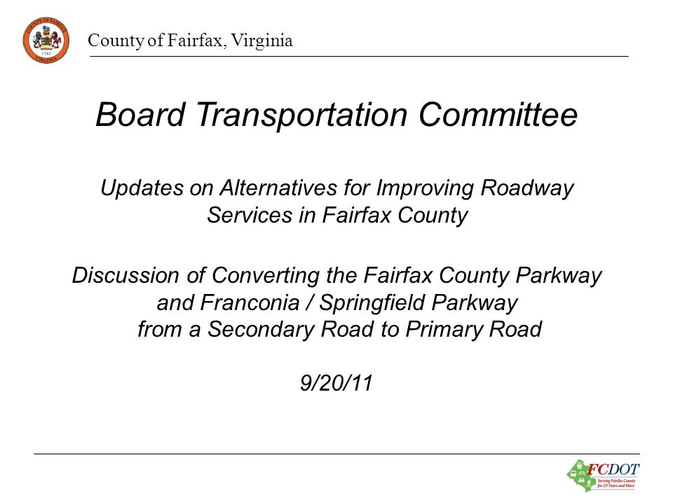 County of Fairfax, Virginia Board Transportation Committee Updates on Alternatives for Improving Roadway Services in Fairfax County Discussion of Converting the Fairfax County Parkway and Franconia / Springfield Parkway from a Secondary Road to Primary Road 9/20/11