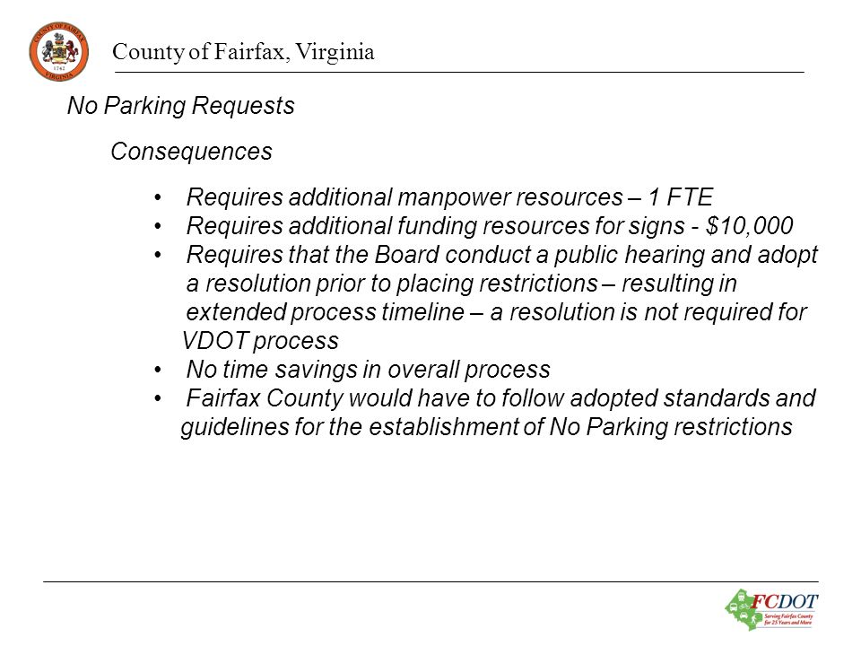 County of Fairfax, Virginia No Parking Requests Consequences Requires additional manpower resources – 1 FTE Requires additional funding resources for signs - $10,000 Requires that the Board conduct a public hearing and adopt a resolution prior to placing restrictions – resulting in extended process timeline – a resolution is not required for VDOT process No time savings in overall process Fairfax County would have to follow adopted standards and guidelines for the establishment of No Parking restrictions