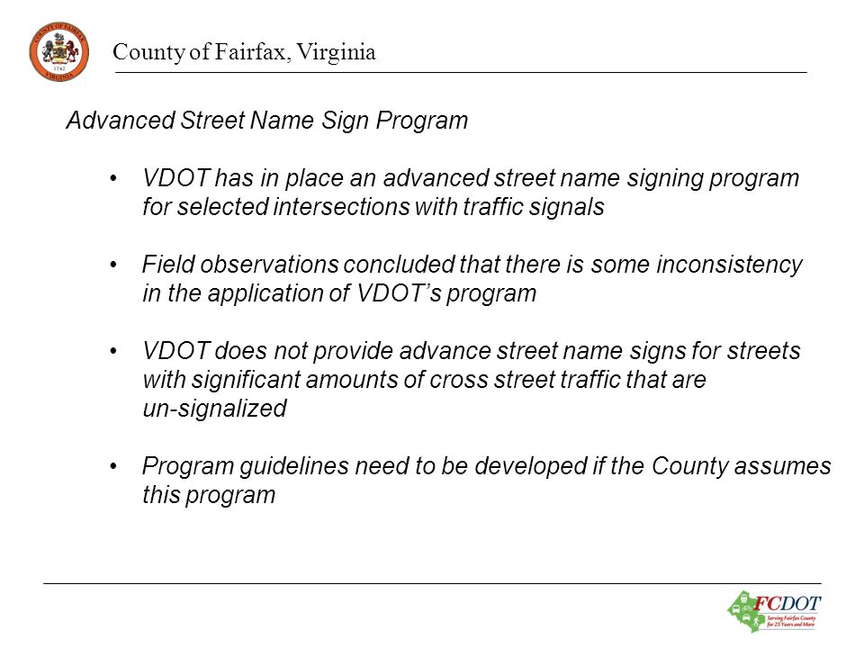 County of Fairfax, Virginia Advanced Street Name Sign Program VDOT has in place an advanced street name signing program for selected intersections with traffic signals Field observations concluded that there is some inconsistency in the application of VDOTs program VDOT does not provide advance street name signs for streets with significant amounts of cross street traffic that are un-signalized Program guidelines need to be developed if the County assumes this program