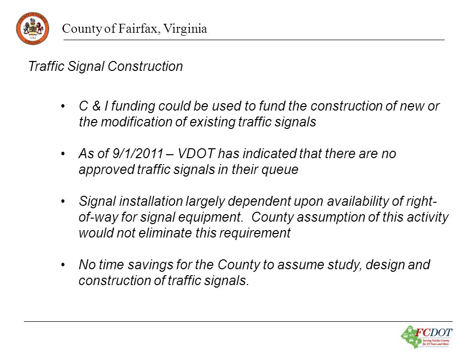 County of Fairfax, Virginia Traffic Signal Construction C & I funding could be used to fund the construction of new or the modification of existing traffic signals As of 9/1/2011 – VDOT has indicated that there are no approved traffic signals in their queue Signal installation largely dependent upon availability of right- of-way for signal equipment.