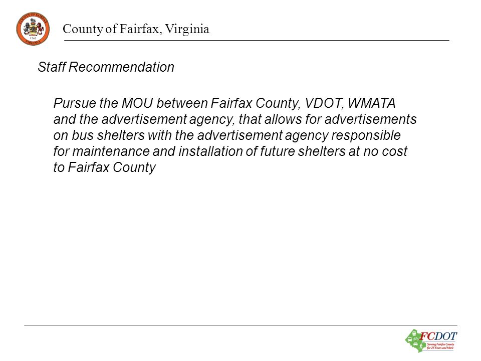 County of Fairfax, Virginia Staff Recommendation Pursue the MOU between Fairfax County, VDOT, WMATA and the advertisement agency, that allows for advertisements on bus shelters with the advertisement agency responsible for maintenance and installation of future shelters at no cost to Fairfax County